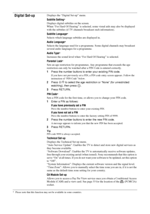 Page 32
32 GB
KDL-46/40/32S25102-670-908- 43(1)
* Please note that this function may not
 be available in some countries.
Digital Set-upDisplays the “Digital Set-up” menu.
Subtitle Setting
*
Displays digital subtitles on the screen.
When “For Hard Of Hearing” is selected,  some visual aids may also be displayed 
with the subtitles (if TV channels  broadcast such information).
Subtitle Language
*
Selects which language subtitles are displayed in.
Audio Language
*
Selects the language used for a programm e. Some...