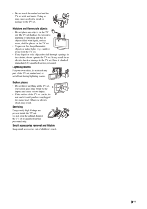 Page 9
9 GB
KDL-46/40/32V25102-680-539- 11(2)
• Do not touch the mains lead and the 
TV set with wet hands. Doing so 
may cause an electric shock or 
damage to the TV set.
Moisture and flammable objects
• Do not place any objects on the TV 
set. The TV set shall not be exposed to 
dripping or splashing and that no 
objects filled with liquid, such as 
vases, shall be placed on the TV set.
• To prevent fire, keep flammable  objects or naked lights (e.g. candles) 
away from the TV set.
• If any liquid or solid...