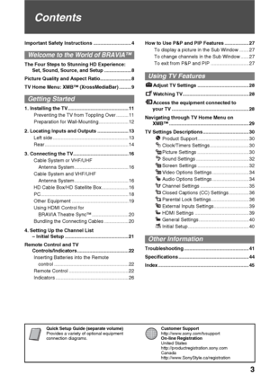 Page 3Quick Setup Guide (separate volume)
Provides a variety of optional equipment 
connection diagrams.Customer Support
http://www.sony.com/tvsupport
On-line Registration
United States
http://productregistration.sony.com
Canada
http://www.SonyStyle.ca/registration
3
Contents
Important Safety Instructions ............................ 4
Welcome to the World of BRAVIA™
The Four Steps to Stunning HD Experience: 
Set, Sound, Source, and Setup .................... 8
Picture Quality and Aspect...