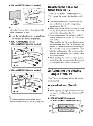 Page 88
D:\Cmengs JOB\SONY TV\SY0260_W1\4267385111_US\US03STU.fm
KDL-EX523/EX521/EX520
4-267-385-11(1) BKDL-40/32EX521 (Mexico models)
~
Align the TV from the top, slide it in until the 
guide pins cannot be seen.
2Use the supplied screws to attach the 
TV unit to the Table-Top Stand.
BKDL-46/40/32EX52x (except 
KDL-40/32EX521 (Mexico models))
BKDL-40/32EX521 (Mexico models)
~
If you use an electric screwdriver, set the 
torque at approximately 1.5 N·m {15 kgf·cm}.
Detaching the Table-Top 
Stand from the TV
To...