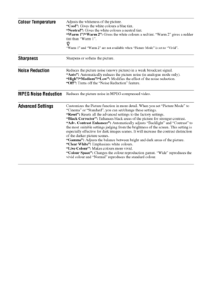Page 2222 GB
Colour TemperatureAdjusts the whiteness of the picture.
“Cool”: Gives the white colours a blue tint.
“Neutral”: Gives the white colours a neutral tint.
“Warm 1”/“Warm 2”: Gives the white colours a red tint. “Warm 2” gives a redder 
tint than “Warm 1”.
z“Warm 1” and “Warm 2” are not available when “Picture Mode” is set to “Vivid”.
SharpnessSharpens or softens the picture.
Noise ReductionReduces the picture noise (snowy picture) in a weak broadcast signal. 
“Auto”: Automatically reduces the picture...