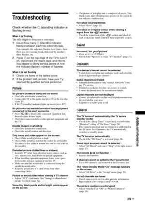 Page 3939 GB
Additional Information
Troubleshooting
Check whether the 1 (standby) indicator is 
flashing in red.
When it is flashing
The self-diagnosis function is activated. 
1Count how many 1 (standby) indicator 
flashes between each two second break.
For example, the indicator flashes three times, then 
there is a two second break, followed by another 
three flashes, etc.
2Press 1 on the top edge of the TV to turn it 
off, disconnect the mains lead, and inform 
your dealer or Sony service centre of how 
the...