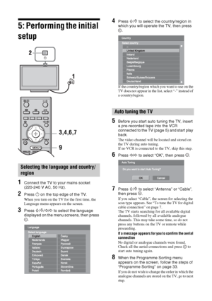 Page 66 GB
5: Performing the initial 
setup
1Connect the TV to your mains socket 
(220-240 V AC, 50 Hz).
2Press 1 on the top edge of the TV.
When you turn on the TV for the first time, the 
Language menu appears on the screen.
3Press F/f/G/g to select the language 
displayed on the menu screens, then press 
.
4Press F/f to select the country/region in 
which you will operate the TV, then press 
.
If the country/region which you want to use on the 
TV does not appear in the list, select “-” instead of 
a...