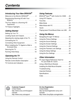 Page 33
Customer Support
United States
http://www.sony.com/tvsupport
Canada
http://www.sony.ca/supportOn-line Registration
United States
http://productregistration.sony.com
Canada
http://www.SonyStyle.ca/registration
Contents
Introducing Your New BRAVIA®
Welcome to the World of BRAVIA® . . . . . . . . 4
Experiencing Stunning HD with Your 
BRAVIA  . . . . . . . . . . . . . . . . . . . . . . . . . . . 4
The Four Steps to a Stunning HD 
Experience . . . . . . . . . . . . . . . . . . . . . . . . . 5
TV Feature...