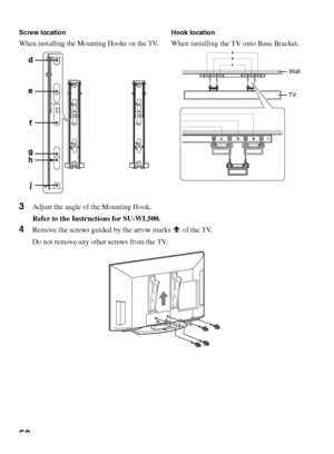 Page 5050
3Adjust the angle of the Mounting Hook.
Refer to the Instructions for SU-WL500.
4Remove the screws guided by the arrow marks   of the TV.
Do not remove any other screws from the TV.
Screw location
When installing the Mounting Hooks on the TV.
Hook location
When installing the TV onto Base Bracket.
Wall
TV
 