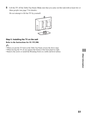 Page 5151
Other Information
5Lift the TV off the Table-Top Stand. Make sure that you carry out this task with at least two or 
three people (see page 7 for details).
Do not attempt to lift the TV by yourself.
Step 5: Installing the TV on the wall
Refer to the Instructions for SU-WL500.
~
 When you put the TV back on the Table-Top Stand, reverse the above steps.
 When moving the TV, do not squeeze the bottom of the front panel too tight.
 Remove the screws or install the Mounting Hook on a stable and level...