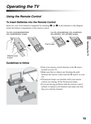 Page 1919
Operating the TV
Operating the TV
Using the Remote Control
To Insert Batteries into the Remote Control
Insert two size AAA batteries (supplied) by matching e and E on the batteries to the diagram 
inside the battery compartment of the remote control.
Guidelines to follow
For KDL-32/40/46/55/60EX500, 
KDL-40/46/55EX501 models
Slide the cover 
to openFor KDL-32/40/46EX400, KDL-40/46EX401, 
KDL-32EX301, KDL-32FA600 models
Push to open
 Point your remote control directly at the IR sensor 
located on your...