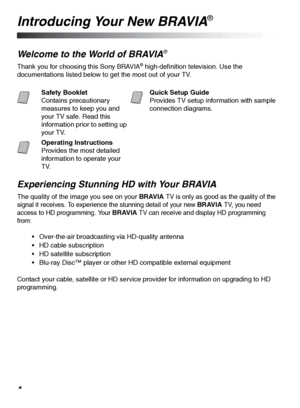 Page 44
Introducing Your New BRAVIA®
Welcome to the World of BRAVIA® 
Thank you for choosing this Sony BRAVIA® high-definition television. Use the 
documentations listed below to get the most out of your TV.
Experiencing Stunning HD with Your BRAVIA
The quality of the image you see on your BRAVIA TV is only as good as the quality of the 
signal it receives. To experience the stunning detail of your new 
BRAVIA TV, you need 
access to HD programming. Your 
BRAVIA TV can receive and display HD programming...