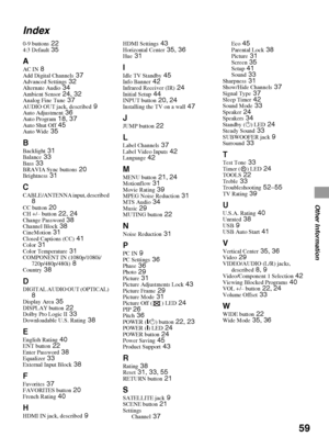 Page 5959
Other Information
Index
0-9 buttons 224:3 Default 35
A
AC IN 8Add Digital Channels 37Advanced Settings 32Alternate Audio 34Ambient Sensor 24, 32Analog Fine Tune 37AUDIO OUT jack, described 9Auto Adjustment 36Auto Program 18, 37Auto Shut Off 45Auto Wide 35
BBacklight 31Balance 33Bass 33BRAVIA Sync buttons 20Brightness 31
CCABLE/ANTENNA input, described 8CC button 20CH +/– button 22, 24Change Password 38Channel Block 38CineMotion 31Closed Captions (CC) 41Color 31Color Temperature 31COMPONENT IN...