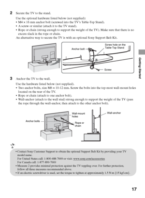 Page 1717
Getting Started
2Secure the TV to the stand.
Use the optional hardware listed below (not supplied):
 M4 × 16 mm anchor bolt (screwed into the TV’s Table-Top Stand). 
 A screw or similar (attach it to the TV stand).
 Rope or chain (strong enough to support the weight of the TV). Make sure that there is no 
excess slack in the rope or chain. 
An alternative way to secure the TV is with an optional Sony Support Belt Kit.
3Anchor the TV to the wall.
Use the hardware listed below (not supplied).
 Two...