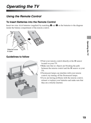 Page 1919
Operating the TV
Operating the TV
Using the Remote Control
To Insert Batteries into the Remote Control
Insert two size AAA batteries (supplied) by matching e and E on the batteries to the diagram 
inside the battery compartment of the remote control.
Guidelines to follow
Slide the cover 
to open
 Point your remote control directly at the IR sensor 
located on your TV.
 Make sure that no objects are blocking the path 
between the remote control and the IR sensor on your 
TV.
 Fluorescent lamps can...