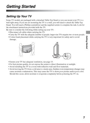 Page 77
Getting Started
Getting Started
Setting Up Your TV
Some TV models are packaged with a detached Table-Top Stand so you can mount your TV to a 
wall right away. If you are not mounting the TV to a wall, you will need to attach the Table-Top 
Stand. You will need a Phillips screwdriver and the supplied screws to complete the task. Look for 
the attachment instructions provided with the TV.
Be sure to consider the following while setting up your TV:
 Disconnect all cables when carrying the TV.
 Carry the...