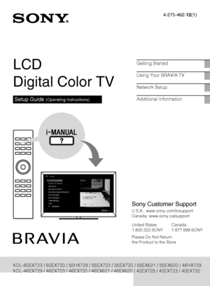 Page 1D:\Cmengs JOB\SONY TV\SY0311_W9 (Rev-1)\4275462121_US\US01COV.fm
4-275-462-12(1)
KDL-EX729/EX723/EX720/EX621/EX620/HX729
4-275-462-12(1)
LCD 
Digital Color TV
Setup Guide (Operating Instructions)
Getting Started
Using Your BRAVIA TV
Network Setup
Additional Information
KDL-60EX723 / 60EX720 / 55HX729 / 55EX723 / 55EX720 / 55EX621 / 55EX620 / 46HX729
KDL-46EX729 / 46EX723 / 46EX720 / 46EX621 / 46EX620 / 40EX729 / 40EX723 / 40EX720
KDL-40EX621 / 40EX620 / 32EX729 / 32EX720
Sony Customer Support
U.S.A.:...