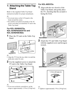 Page 1010
D:\Cmengs JOB\SONY TV\SY0311_W9 (Rev-1)\4275462121_US\US03STU.fm
KDL-EX729/EX723/EX720/EX621/EX620/HX729
4-275-462-12(1)
1: Attaching the Table-Top 
Stand
Refer to the supplied Table-Top Stand 
instruction leaflet for proper attachment.
~
Do not put stress on the LCD panel or the 
frame around the screen.
Be careful to not pinch your hands or the AC 
power cord when you install the TV unit to the 
Table-Top Stand.
For KDL-55/46HX72x, 
KDL-55/46/40/32EX72x and 
KDL-55/46/40EX62x
1Place the TV unit on...