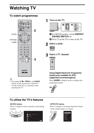 Page 88GB
Watching TV
To watch programmes
To utilise the TVs features
z
The number 5, N, PROG + and AUDIO 
buttons on the remote have a tactile dot. 
Use the tactile dots as a reference when 
operating the TV.
1Turn on the TV.
1For HX700 models, switch ENERGY 
SAVING SWITCH on.
2Press 1 on the TV to turn on the TV.
2Select a mode.
3Select a TV channel.
Using Digital Electronic Programme 
Guide (only available for EPG 
supported countries/regions)
Press GUIDE in digital mode to display the 
programme guide....