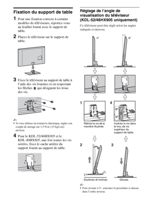 Page 1044FR
Installation
Fixation du support de table
1Pour une fixation correcte à certains 
modèles de téléviseurs, reportez-vous 
au feuillet fourni avec le support de 
table.
2Placez le téléviseur sur le support de 
table.
3Fixez le téléviseur au support de table à 
l’aide des vis fournies et en respectant 
les flèches   qui désignent les trous 
des vis.
~
Si vous utilisez un tournevis électrique, réglez son 
couple de serrage sur 1,5 N·m {15 kgf·cm} 
environ.
4Pour le KDL-52/46HX905 et le 
KDL-40HX805, une...