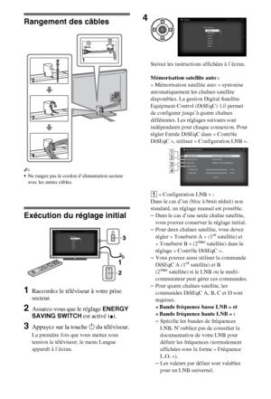 Page 1066FR
Rangement des câbles
~
Ne rangez pas le cordon d’alimentation secteur 
avec les autres câbles.
Exécution du réglage initial
1Raccordez le téléviseur à votre prise 
secteur.
2Assurez-vous que le réglage ENERGY 
SAVING SWITCH est activé (
z).
3Appuyez sur la touche 1 du téléviseur.
La première fois que vous mettez sous 
tension le téléviseur, le menu Langue 
apparaît à l’écran.Suivez les instructions affichées à l’écran.
Mémorisation satellite auto : 
« Mémorisation satellite auto » syntonise...