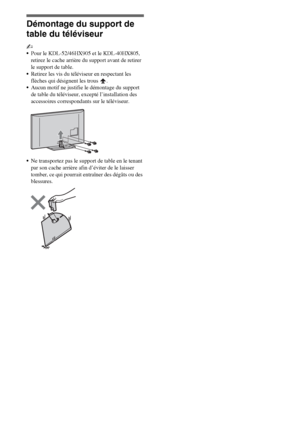 Page 1088FR
Démontage du support de 
table du téléviseur
~
Pour le KDL-52/46HX905 et le KDL-40HX805, 
retirez le cache arrière du support avant de retirer 
le support de table.
Retirez les vis du téléviseur en respectant les 
flèches qui désignent les trous  .
Aucun motif ne justifie le démontage du support 
de table du téléviseur, excepté l’installation des 
accessoires correspondants sur le téléviseur.
Ne transportez pas le support de table en le tenant 
par son cache arrière afin d’éviter de le laisser...