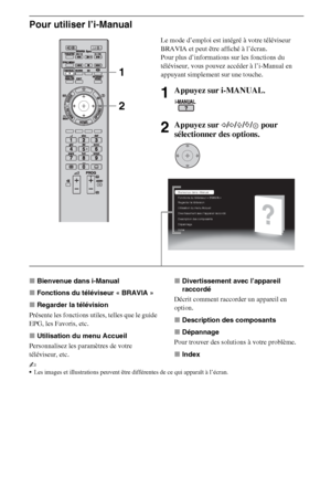 Page 11010FR
Pour utiliser l’i-Manual
xBienvenue dans i-Manual
xFonctions du téléviseur « BRAVIA »
xRegarder la télévision
Présente les fonctions utiles, telles que le guide 
EPG, les Favoris, etc.
xUtilisation du menu Accueil
Personnalisez les paramètres de votre 
téléviseur, etc.xDivertissement avec l’appareil 
raccordé
Décrit comment raccorder un appareil en 
option.
xDescription des composants
xDépannage
Pour trouver des solutions à votre problème.
xIndex
~
Les images et illustrations peuvent être...