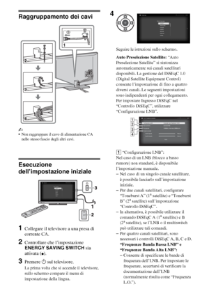 Page 266IT
Raggruppamento dei cavi
~
Non raggruppare il cavo di alimentazione CA 
nello stesso fascio degli altri cavi.
Esecuzione 
dell’impostazione iniziale
1Collegare il televisore a una presa di 
corrente CA.
2Controllare che l’impostazione 
ENERGY SAVING SWITCH sia 
attivata (
z).
3Premere 1 sul televisore.
La prima volta che si accende il televisore, 
sullo schermo compare il menu di 
impostazione della lingua.Seguire le istruzioni sullo schermo.
Auto Preselezione Satellite: “Auto 
Preselezione Satellite”...