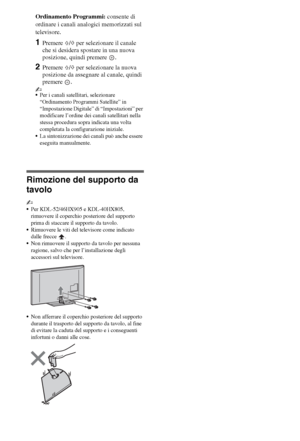 Page 288IT
Ordinamento Programmi: consente di 
ordinare i canali analogici memorizzati sul 
televisore.
1Premere F/f per selezionare il canale 
che si desidera spostare in una nuova 
posizione, quindi premere  .
2Premere F/f per selezionare la nuova 
posizione da assegnare al canale, quindi 
premere .
~
Per i canali satellitari, selezionare 
“Ordinamento Programmi Satellite” in 
“Impostazione Digitale” di “Impostazioni” per 
modificare l’ordine dei canali satellitari nella 
stessa procedura sopra indicata una...