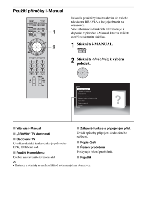 Page 5010CZ
Použití příručky i-Manual
xVítá vás i-Manual
x„BRAVIA“ TV vlastnosti
xSledování TV
Uvádí praktické funkce jako je průvodce 
EPG, Oblíbené atd.
xPoužití Home Menu
Osobní nastavení televizoru atd.xZábavné funkce s připojeným přísl.
Uvádí způsoby připojení dodatečného 
zařízení.
xPopis částí
xŘešení problémů
Poskytuje řešení problémů.
xRejstřík
~
Ilustrace a obrázky se mohou lišit od zobrazených na obrazovce.
Návod k použití byl nainstalován do vašeho 
televizoru BRAVIA a lze jej zobrazit na...