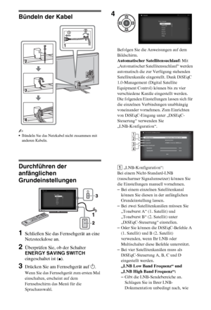 Page 66DE
Bündeln der Kabel
~
Bündeln Sie das Netzkabel nicht zusammen mit 
anderen Kabeln.
Durchführen der 
anfänglichen 
Grundeinstellungen
1Schließen Sie das Fernsehgerät an eine 
Netzsteckdose an.
2Überprüfen Sie, ob der Schalter 
ENERGY SAVING SWITCH 
eingeschaltet ist (
z).
3Drücken Sie am Fernsehgerät auf 1.
Wenn Sie das Fernsehgerät zum ersten Mal 
einschalten, erscheint auf dem 
Fernsehschirm das Menü für die 
Sprachauswahl.Befolgen Sie die Anweisungen auf dem 
Bildschirm.
Automatischer...