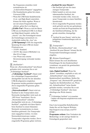 Page 77DE
Aufstellung und Grundeinstellungen
Sie Frequenzen einstellen (wird 
normalerweise als 
„Lokaloszillatorfrequenz“ angegeben).
–Die Standardwerte gelten bei einem 
Universal-LNB.
–Wenn Ihr LNB beide Sendebereiche 
(Low- und High-Band) unterstützt, 
können Sie beide angeben. Wenn er 
nur mit einem Frequenzbereich 
arbeitet, geben Sie Low-Band an.
„22-kHz-Ton“: Wenn es sich bei Ihrem 
LNB um ein Dualband-LNB (Low-Band 
und High-Band) handelt, stellen Sie 
„Autom.“ ein. Das Fernsehgerät nimmt 
die...