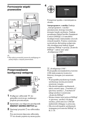 Page 866PL
Formowanie wiązki 
przewodów
~
•Nie należy prowadzić przewodu zasilającego w 
jednej wiązce z innymi przewodami.
Przeprowadzanie 
konfiguracji wstępnej
1Podłączyć odbiornik TV do 
gniazdka sieciowego zasilanego 
prądem przemiennym.
2Sprawdzić, czy włączono przełącznik 
ENERGY SAVING SWITCH (
z).
3Nacisnąć przycisk 1 na odbiorniku 
TV.
Przy pierwszym włączeniu odbiornika 
TV na ekranie pojawia się menu języka.Postępować zgodnie z instrukcjami na 
ekranie.
Autoprogramow. z satelity: Funkcja...