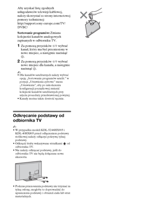 Page 888PL
Aby uzyskać listę zgodnych 
usługodawców telewizji kablowej, 
należy skorzystać ze strony internetowej 
pomocy technicznej:
http://support.sony-europe.com/TV/
DVBC/
Sortowanie programów: Zmiana 
kolejności kanałów analogowych 
zapisanych w odbiorniku TV.
1Za pomocą przycisków F/f wybrać 
kanał, który ma być przeniesiony w 
nowe miejsce, a następnie nacisnąć 
.
2Za pomocą przycisków F/f wybrać 
nowe miejsce dla kanału, a następnie 
nacisnąć .
~
•Dla kanałów satelitarnych należy wybrać 
opcję...