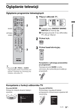 Page 899PL
Oglądanie telewizji
Oglądanie telewizji
Oglądanie programów telewizyjnych
Korzystanie z funkcji odbiornika TV
Przycisk HOME
Dostęp do różnych ekranów funkcji i 
ustawień.Przycisk OPTIONS
Wyświetlanie wygodnych funkcji 
powiązanych z dostarczanym sygnałem lub 
zawartością.
z
•Przyciski 5, N, PROG + i AUDIO 
mają wypukłe punkty wyczuwalne pod 
palcami. Ułatwiają one orientację przy 
obsłudze odbiornika TV.
1Włączyć odbiornik TV.
1Ustawić opcję ENERGY SAVING 
SWITCH na wartość (
z).
2Nacisnąć przycisk 1...