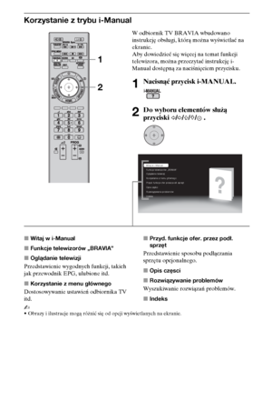 Page 9010PL
Korzystanie z trybu i-Manual
xWitaj w i-Manual
xFunkcje telewizorów „BRAVIA”
xOglądanie telewizji
Przedstawienie wygodnych funkcji, takich 
jak przewodnik EPG, ulubione itd.
xKorzystanie z menu głównego
Dostosowywanie ustawień odbiornika TV 
itd.xPrzyd. funkcje ofer. przez podł. 
sprzęt
Przedstawienie sposobu podłączania 
sprzętu opcjonalnego.
xOpis częsci
xRozwiązywanie problemów
Wyszukiwanie rozwiązań problemów.
xIndeks
~
•Obrazy i ilustracje mogą różnić się od opcji wyświetlanych na ekranie.
W...