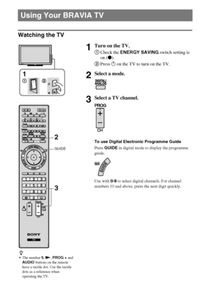 Page 1414GB
D:\Cmengs JOB\SONY TV\SY0332_V6 (Rev-3)\8267141_GB\GB04SAF.fm
KDL-NX723/NX720/HX925/HX923/HX820
4-268-267-14(1)
Watching the TV
Using Your BRAVIA TV
1Turn on the TV.
1Check the ENERGY SAVING switch setting is 
on (z).
2Press 1 on the TV to turn on the TV.
2Select a mode.
3Select a TV channel.
To use Digital Electronic Programme Guide
Press GUIDE in digital mode to display the programme 
guide.
Use with 0-9 to select digital channels. For channel 
numbers 10 and above, press the next digit quickly....