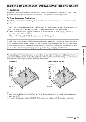 Page 2727GB
D:\Cmengs JOB\SONY TV\SY0332_V6 (Rev-3)\4268267141_GB\GB06OPT.fm
KDL-NX723/NX720/HX925/HX923/HX820
4-268-267-14(1)
Additional Information
Installing the Accessories (Wall-Mount/Wall-Hanging Bracket)
To Customers:
For product protection and safety reasons, Sony strongly recommends that installing of your TV be 
performed by Sony dealers or licensed contractors. Do not attempt to install it yourself.
To Sony Dealers and Contractors:
Provide full attention to safety during the installation, periodic...