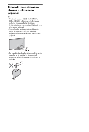 Page 688SK
Odmontovanie stolového 
stojana z televízneho 
prijímača
~
•V prípade modelov KDL-52/46HX905 a 
KDL-40HX805 odnímte pred odpojením 
stolného stojana zadný kryt stojana.
•Odskrutkujte skrutky označené šípkami   na 
televíznom prijímači.
•Stolový stojan nedemontujte zo žiadneho 
iného dôvodu, než z dôvodu inštalácie 
zodpovedajúceho príslušenstva na televízny 
prijímač.
•Pri prenášaní stolového stojana nedržte stojan 
za zadný kryt, pretože by stojan mohol 
spadnúť a spôsobiť zranenie alebo škody na...