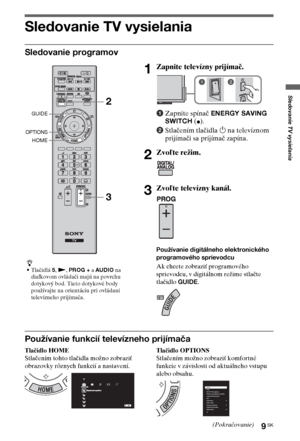 Page 699SK
Sledovanie TV vysielania
Sledovanie TV vysielania
Sledovanie programov
Používanie funkcií televízneho prijímača
Tlačidlo HOME
Stlačením tohto tlačidla možno zobraziť 
obrazovky rôznych funkcií a nastavení.Tlačidlo OPTIONS
Stlačením možno zobraziť komfortné 
funkcie v závislosti od aktuálneho vstupu 
alebo obsahu.
z
•Tlačidlá 5, N, PROG + a AUDIO na 
diaľkovom ovládači majú na povrchu 
dotykový bod. Tieto dotykové body 
používajte na orientáciu pri ovládaní 
televízneho prijímača.
1Zapnite televízny...