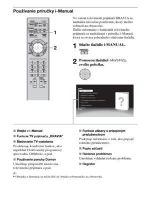 Page 7010SK
Používanie príručky i-Manual
xVitajte v i-Manual
xFunkcie TV prijímača „BRAVIA“
xSledovanie TV vysielania
Predstavuje komfortné funkcie, ako 
napríklad Elektronický programový 
sprievodca, Obľúbené, a pod.
xPoužívanie ponuky Domov
Umožňuje prispôsobiť nastavenia 
televízneho prijímača a pod.xFunkcie zábavy s pripojeným 
príslušenstvom
Poskytuje informácie o tom, ako pripojiť 
voliteľné príslušenstvo.
xPopis súčastí
xRiešenie problémov
Umožňuje vyhľadať riešenie problému.
xRegister
~
•Obrázky a...