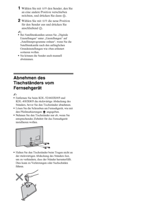 Page 88DE
1Wählen Sie mit F/f den Sender, den Sie 
an eine andere Position verschieben 
möchten, und drücken Sie dann  .
2Wählen Sie mit F/f die neue Position 
für den Sender aus und drücken Sie 
anschließend .
~
Bei Satellitenkanälen setzen Sie „Digitale 
Einstellungen“ unter „Einstellungen“ auf 
„Satellitenprogramme ordnen“, wenn Sie die 
Satellitenkanäle nach den anfänglichen 
Grundeinstellungen wie oben erläutert 
sortieren wollen.
Sie können die Sender auch manuell 
abstimmen.
Abnehmen des 
Tischständers...