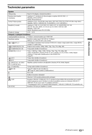 Page 7313SK
Ďalšie informácie
Technické parametre
Systém
Obrazovka
Panel LCD (displej z tekutých kryštálov)
Systém televízneho 
vysielaniaAnalógový: V závislosti od výberu krajiny a regiónu: B/G/H, D/K, L, I
Digitálny: DVB-T/DVB-C
Satelit: DVB-S/DVB-S2
Farby/VideosystémAnalógový: PAL, PAL60 (iba vstup video), SECAM, NTSC3.58, NTSC4.43 (iba vstup video)
Digitálny: MPEG-2 MP@ML/HL, H.264/MPEG-4 AVC MP/HP@L4
Kanálový rozsahAnalógový: VHF: E2–E12/UHF: E21–E69/CATV: S1–S20/HYPER: S21–S41
D/K: R1–R12, R21–R69/L:...