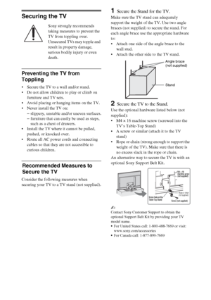 Page 1212
Securing the TV
Sony strongly recommends 
taking measures to prevent the 
TV from toppling over.
Unsecured TVs may topple and 
result in property damage, 
serious bodily injury or even 
death.
Preventing the TV from 
Toppling
 Secure the TV to a wall and/or stand.
 Do not allow children to play or climb on 
furniture and TV sets.
 Avoid placing or hanging items on the TV.
 Never install the TV on:
–slippery, unstable and/or uneven surfaces.
–furniture that can easily be used as steps, 
such as a chest...