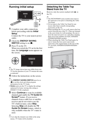 Page 1414
Running initial setup
1Complete your cable connections 
before proceeding with the Initial 
Setup. 
Connect the TV to your nearest power 
outlet.
2Check the ENERGY SAVING 
SWITCH setting is on (z).
3Press 1 on the TV.
When you switch the TV on for the first 
time, the Language menu appears on 
the screen.
~
The TV image shown here may differ from your 
TV but the operation of your TV remains the same 
as indicated.
4Follow the instructions on the screen.
~
The ENERGY SAVING SWITCH must be on 
(z) to...