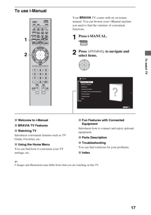 Page 1717
To watch TV
To use i-Manual
xWelcome to i-Manual
xBRAVIA TV Features
xWatching TV
Introduces convenient features such as TV 
Guide, Favorites, etc.
xUsing the Home Menu
You can find how to customize your TV 
settings, etc.xFun Features with Connected 
Equipment
Introduces how to connect and enjoy optional 
equipment.
xParts Description
xTroubleshooting
You can find solutions for your problems.
xIndex
~
Images and illustrations may differ from what you are watching on this TV.
Your BRAVIA TV comes with...