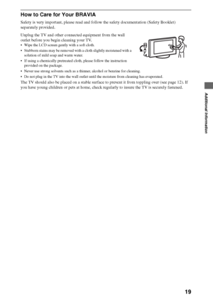 Page 1919
Additional Information
How to Care for Your BRAVIA
Safety is very important, please read and follow the safety documentation (Safety Booklet) 
separately provided.
Unplug the TV and other connected equipment from the wall 
outlet before you begin cleaning your TV.
 Wipe the LCD screen gently with a soft cloth.
 Stubborn stains may be removed with a cloth slightly moistened with a 
solution of mild soap and warm water.
 If using a chemically pretreated cloth, please follow the instruction 
provided on...