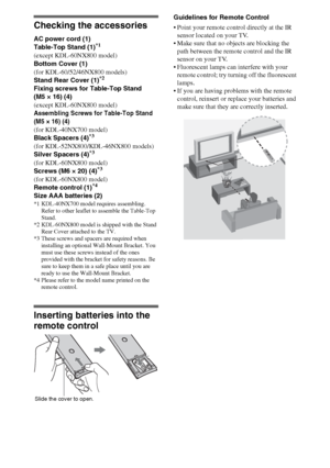 Page 44
Checking the accessories
AC power cord (1)
Table-Top Stand (1)*1
(except KDL-60NX800 model)
Bottom Cover (1)
(for KDL-60/52/46NX800 models)
Stand Rear Cover (1)
*2
Fixing screws for Table-Top Stand 
(M5 × 16) (4)
(except KDL-60NX800 model)
Assembling Screws for Table-Top Stand 
(M5 × 16) (4)
(for KDL-40NX700 model)
Black Spacers (4)*3
(for KDL-52NX800/KDL-46NX800 models)
Silver Spacers (4)*3
(for KDL-60NX800 model)
Screws (M6 × 20) (4)*3
(for KDL-60NX800 model)
Remote control (1)*4
Size AAA batteries...