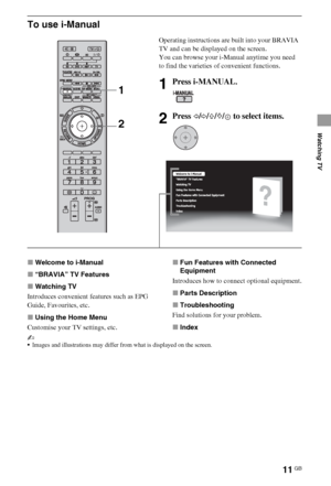 Page 1111GB
Watching TV
To use i-Manual
xWelcome to i-Manual
x“BRAVIA” TV Features
xWatching TV
Introduces convenient features such as EPG 
Guide, Favourites, etc.
xUsing the Home Menu
Customise your TV settings, etc.xFun Features with Connected 
Equipment
Introduces how to connect optional equipment.
xParts Description
xTroubleshooting
Find solutions for your problem.
xIndex
~
Images and illustrations may differ from what is displayed on the screen.
Operating instructions are built into your BRAVIA 
TV and can...