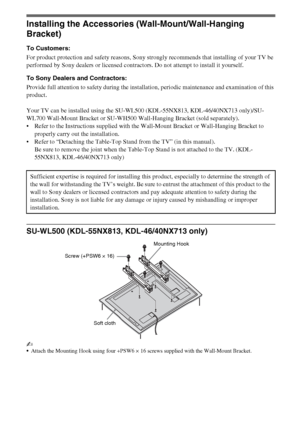 Page 1616GB
Installing the Accessories (Wall-Mount/Wall-Hanging 
Bracket)
To Customers:
For product protection and safety reasons, Sony strongly recommends that installing of your TV be 
performed by Sony dealers or licensed contractors. Do not attempt to install it yourself.
To Sony Dealers and Contractors:
Provide full attention to safety during the installation, periodic maintenance and examination of this 
product.
Your TV can be installed using the SU-WL500 (KDL-55NX813, KDL-46/40NX713 only)/SU-
WL700...