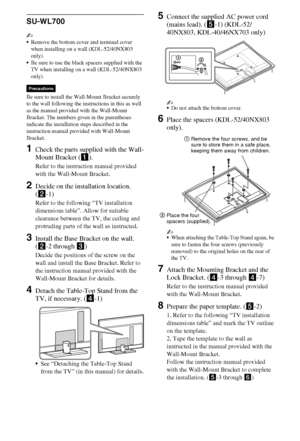 Page 1818GB
SU-WL700
~
Remove the bottom cover and terminal cover 
when installing on a wall (KDL-52/40NX803 
only).
Be sure to use the black spacers supplied with the 
TV when installing on a wall (KDL-52/40NX803 
only).
Be sure to install the Wall-Mount Bracket securely 
to the wall following the instructions in this as well 
as the manual provided with the Wall-Mount 
Bracket. The numbers given in the parentheses 
indicate the installation steps described in the 
instruction manual provided with Wall-Mount...