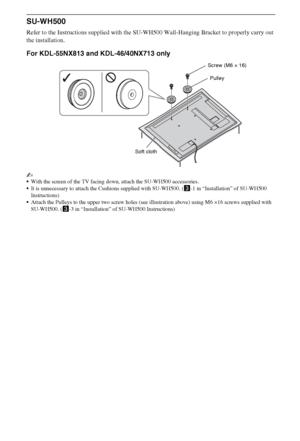 Page 2020GB
SU-WH500
Refer to the Instructions supplied with the SU-WH500 Wall-Hanging Bracket to properly carry out 
the installation.
For KDL-55NX813 and KDL-46/40NX713 only
~
With the screen of the TV facing down, attach the SU-WH500 accessories.
It is unnecessary to attach the Cushions supplied with SU-WH500. (3-1 in “Installation” of SU-WH500 
Instructions)
Attach the Pulleys to the upper two screw holes (see illustration above) using M6 ×16 screws supplied with 
SU-WH500. (3-3 in “Installation” of...