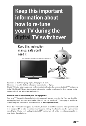 Page 2525GB
Television in the UK is going digital, bringing us all more.
Please see overleaf to find out when your area switches to digital.
Digital UK is the independent, non-profit organisation leading the process of digital TV switchover 
in the UK. Digital UK provides impartial information on what people need to do to prepare for the 
move to digital, and when they need to do it.
How the switchover affects your TV equipment:
Your new TV has a digital tuner built in, which means it is ready to receive the...