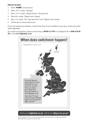 Page 2626GB
How to re-tune:
1Press HOME on the remote
2Press G/g to select Settings
3Press F/f to select Digital Set-up, then press 
4 Press   to select Digital Auto Tuning
5Press G to select Yes then press   to start Digital Auto Tuning
6 Follow the on screen instructions.
If you are missing any channels, it may be that they are not available in your area, or that your aerial 
needs upgrading.
If you have any questions, please contact Sony on 08705 111 999 or call Digital UK on 0845 6 50 50 
50 or visit...